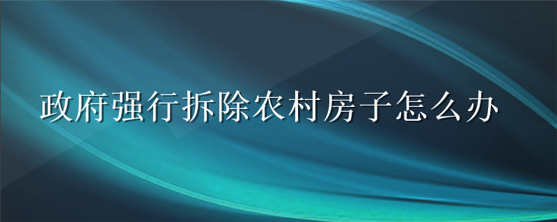 政府强行拆除农村房子怎么办