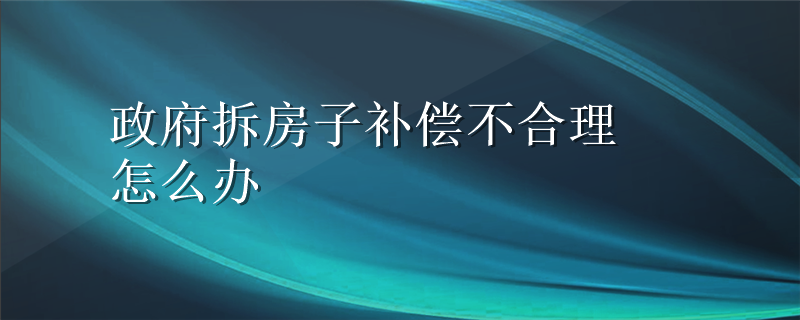 政府拆房子补偿不合理怎么办