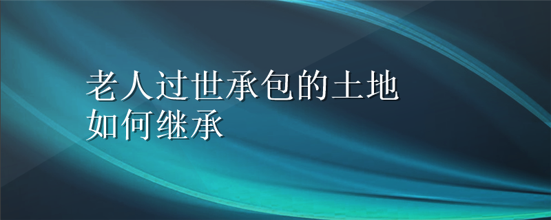 老人过世承包的土地如何继承