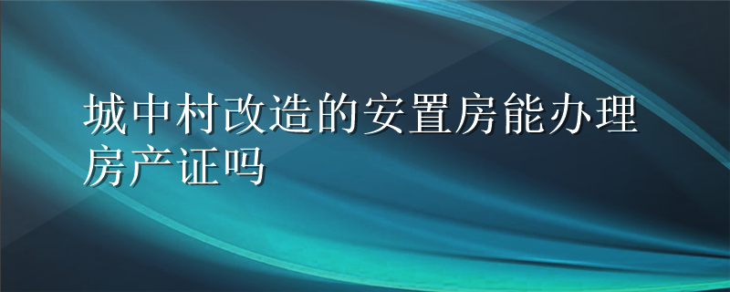 城中村改造的安置房能办理房产证吗