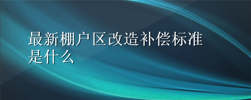 最新棚户区改造补偿标准