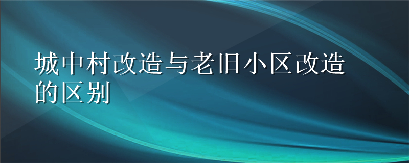 城中村改造与老旧小区改造的区别