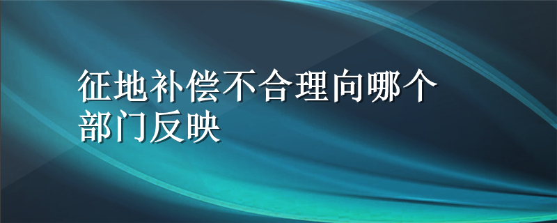 征地补偿不合理向哪个部门反映