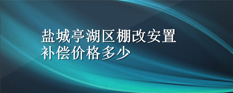 盐城亭湖区棚改安置补偿价格